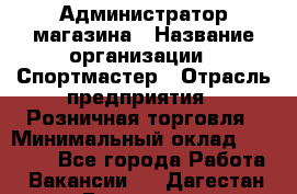 Администратор магазина › Название организации ­ Спортмастер › Отрасль предприятия ­ Розничная торговля › Минимальный оклад ­ 30 000 - Все города Работа » Вакансии   . Дагестан респ.,Геологоразведка п.